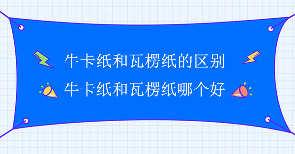 牛卡紙和瓦楞紙的區別(牛卡（kǎ）紙和瓦楞紙哪個好)