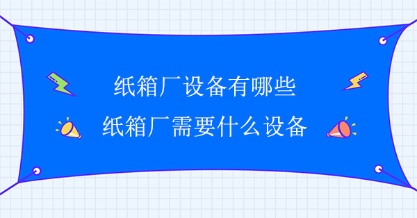 紙箱廠設備有哪些(紙箱廠需（xū）要什麽設（shè）備)