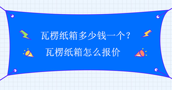 瓦楞紙箱多少（shǎo）錢（qián）一個？瓦楞紙箱怎麽報價